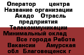 Оператор Call-центра › Название организации ­ Акадо › Отрасль предприятия ­ Телекоммуникации › Минимальный оклад ­ 30 000 - Все города Работа » Вакансии   . Амурская обл.,Благовещенск г.